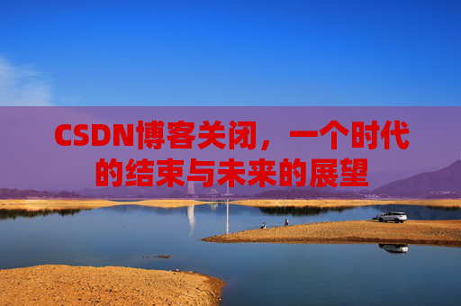 CSDN博客关闭,一个时代的结束与未来的展望 CSDN博客关闭,一个时代的结束与未来的展望